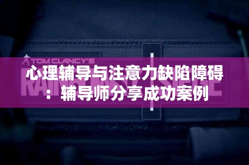 心理辅导与注意力缺陷障碍：辅导师分享成功案例