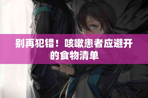 别再犯错！咳嗽患者应避开的食物清单