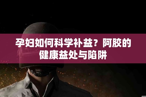 孕妇如何科学补益？阿胶的健康益处与陷阱