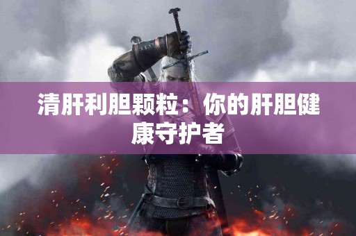 清肝利胆颗粒：你的肝胆健康守护者