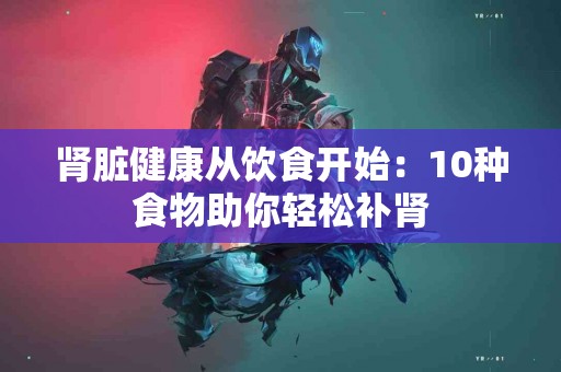 肾脏健康从饮食开始：10种食物助你轻松补肾