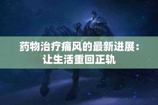 药物治疗痛风的最新进展：让生活重回正轨