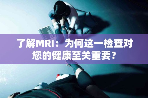 了解MRI：为何这一检查对您的健康至关重要？