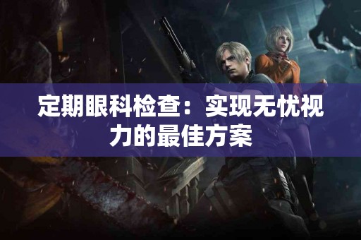 定期眼科检查：实现无忧视力的最佳方案