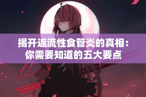 揭开返流性食管炎的真相：你需要知道的五大要点