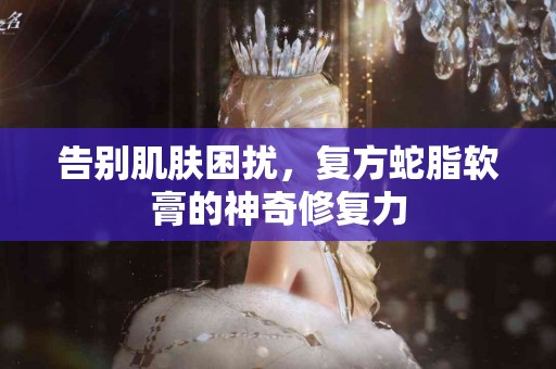 告别肌肤困扰，复方蛇脂软膏的神奇修复力