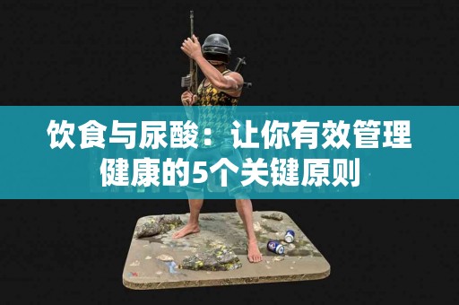 饮食与尿酸：让你有效管理健康的5个关键原则