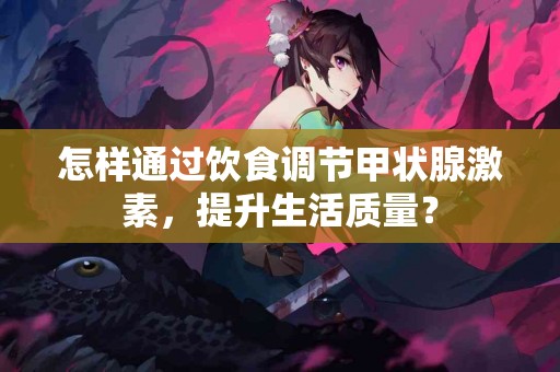 怎样通过饮食调节甲状腺激素，提升生活质量？