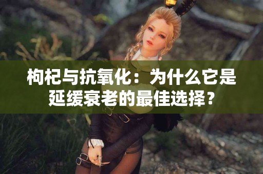 枸杞与抗氧化：为什么它是延缓衰老的最佳选择？