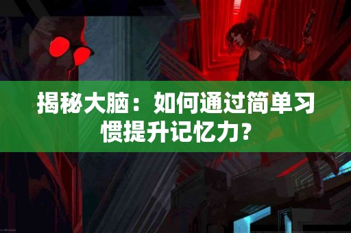 揭秘大脑：如何通过简单习惯提升记忆力？