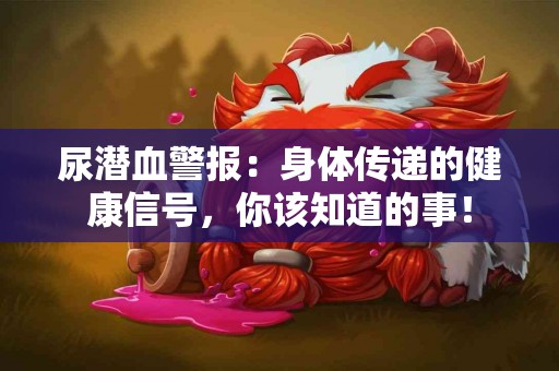 尿潜血警报：身体传递的健康信号，你该知道的事！