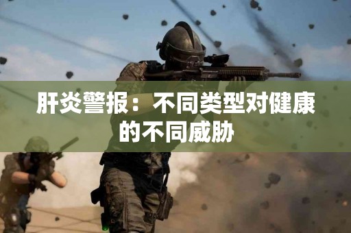 肝炎警报：不同类型对健康的不同威胁