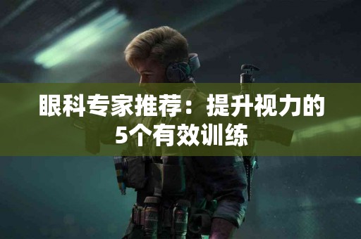 眼科专家推荐：提升视力的5个有效训练