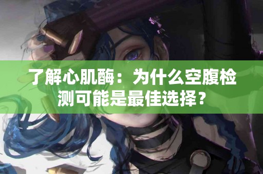了解心肌酶：为什么空腹检测可能是最佳选择？