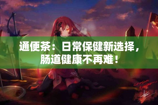 通便茶：日常保健新选择，肠道健康不再难！