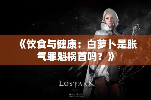 《饮食与健康：白萝卜是胀气罪魁祸首吗？》