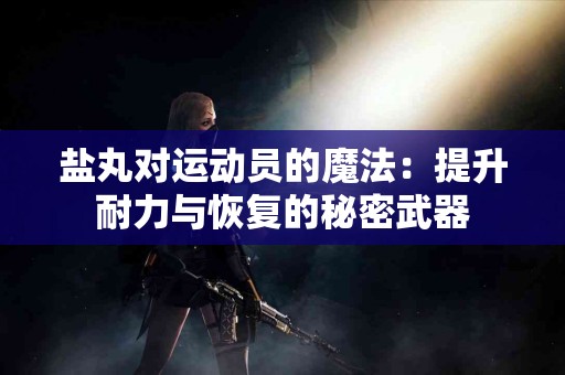 盐丸对运动员的魔法：提升耐力与恢复的秘密武器