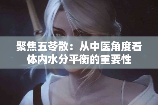 聚焦五苓散：从中医角度看体内水分平衡的重要性