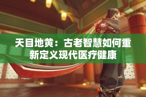 天目地黄：古老智慧如何重新定义现代医疗健康