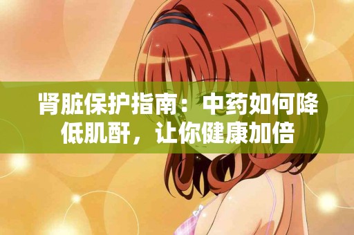 肾脏保护指南：中药如何降低肌酐，让你健康加倍