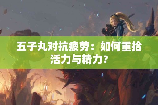 五子丸对抗疲劳：如何重拾活力与精力？