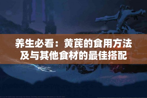 养生必看：黄芪的食用方法及与其他食材的最佳搭配
