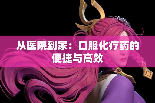 从医院到家：口服化疗药的便捷与高效