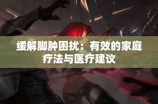 缓解脚肿困扰：有效的家庭疗法与医疗建议