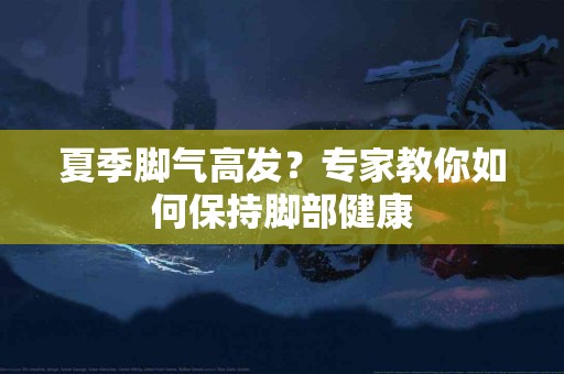 夏季脚气高发？专家教你如何保持脚部健康