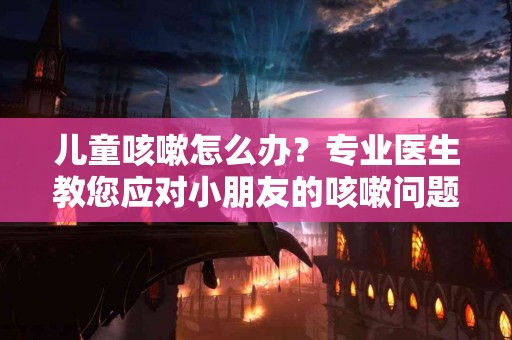儿童咳嗽怎么办？专业医生教您应对小朋友的咳嗽问题