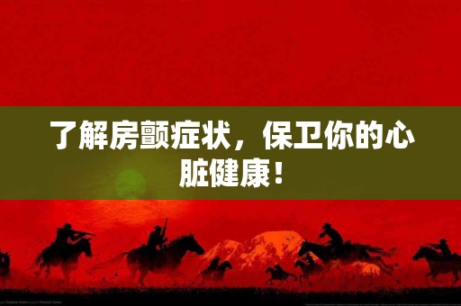 了解房颤症状，保卫你的心脏健康！