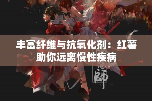 丰富纤维与抗氧化剂：红薯助你远离慢性疾病