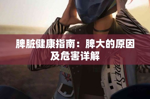脾脏健康指南：脾大的原因及危害详解