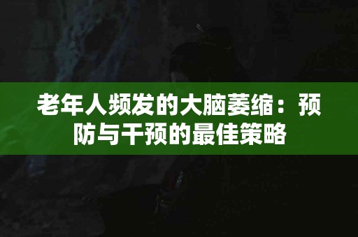 老年人频发的大脑萎缩：预防与干预的最佳策略