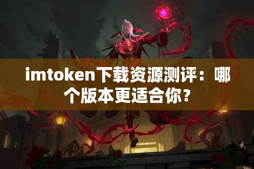 imtoken下载资源测评：哪个版本更适合你？