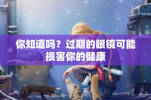 你知道吗？过期的眼镜可能损害你的健康