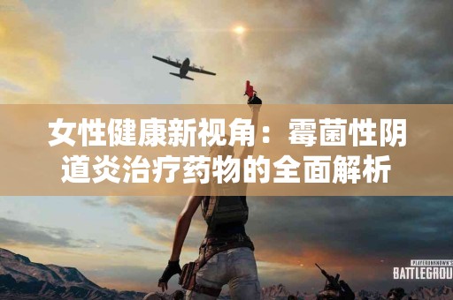 女性健康新视角：霉菌性阴道炎治疗药物的全面解析