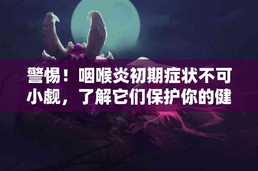 警惕！咽喉炎初期症状不可小觑，了解它们保护你的健康