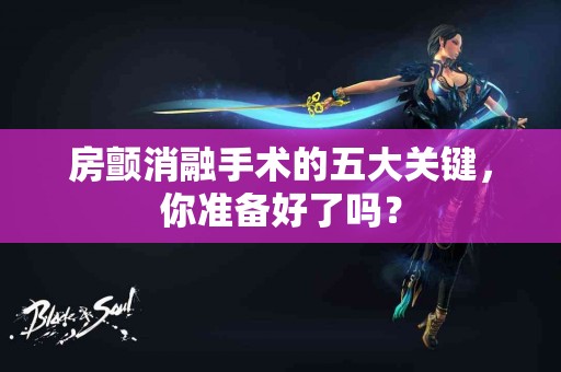 房颤消融手术的五大关键，你准备好了吗？