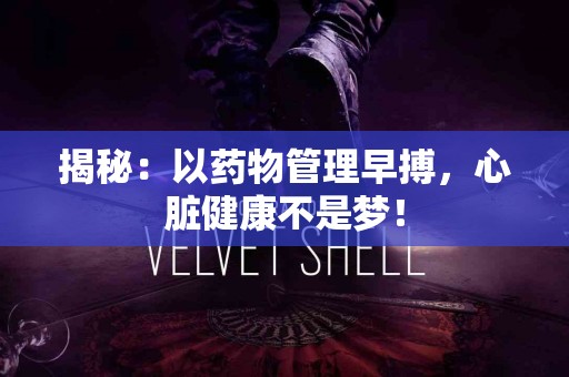 揭秘：以药物管理早搏，心脏健康不是梦！
