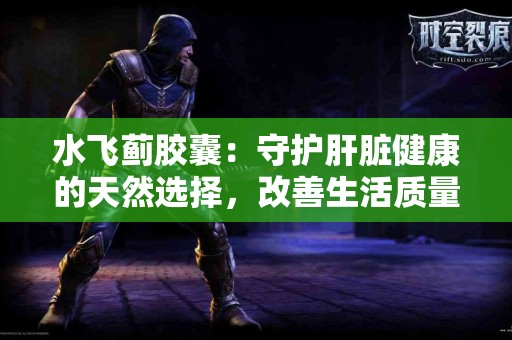 水飞蓟胶囊：守护肝脏健康的天然选择，改善生活质量！