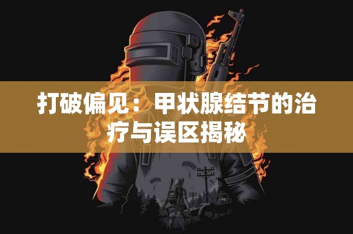 打破偏见：甲状腺结节的治疗与误区揭秘