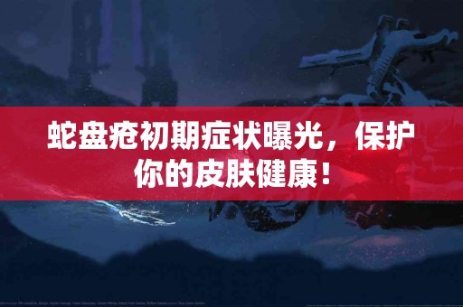 蛇盘疮初期症状曝光，保护你的皮肤健康！