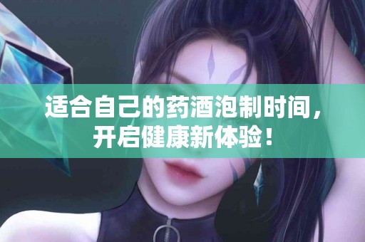 适合自己的药酒泡制时间，开启健康新体验！