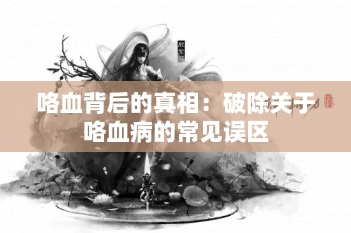 咯血背后的真相：破除关于咯血病的常见误区