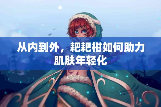 从内到外，耙耙柑如何助力肌肤年轻化