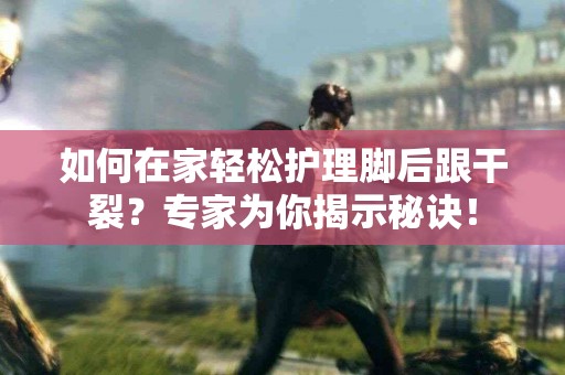 如何在家轻松护理脚后跟干裂？专家为你揭示秘诀！