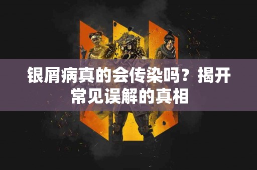 银屑病真的会传染吗？揭开常见误解的真相