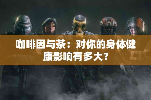 咖啡因与茶：对你的身体健康影响有多大？