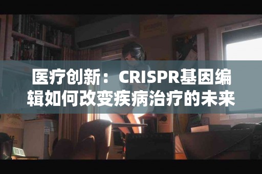 医疗创新：CRISPR基因编辑如何改变疾病治疗的未来